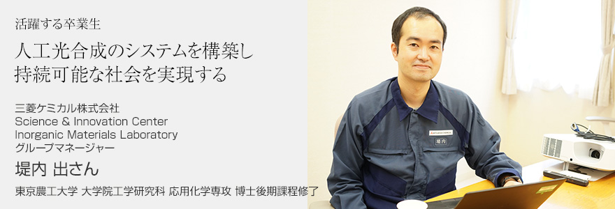 人工光合成のシステムを構築し持続可能な社会を実現する 三菱ケミカル株式会社 Science & Innovation Center Inorganic Materials Laboratory グループマネージャー 堤内 出さん 東京農工大学 大学院工学研究科 応用化学専攻 博士後期課程修了