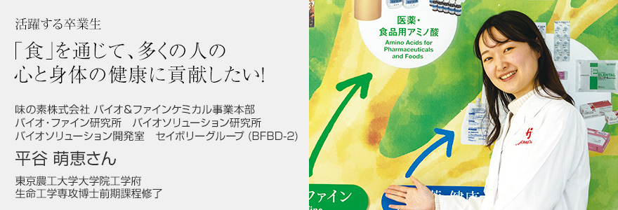 「食」を通じて、多くの人の心と身体の健康に貢献したい！ 味の素株式会社 バイオ＆ファインケミカル事業本部 バイオ・ファイン研究所　バイオソリューション研究所 バイオソリューション開発室　セイボリーグループ (BFBD-2) 平谷萌恵さん 東京農工大学大学院工学府 生命工学専攻博士前期課程修了