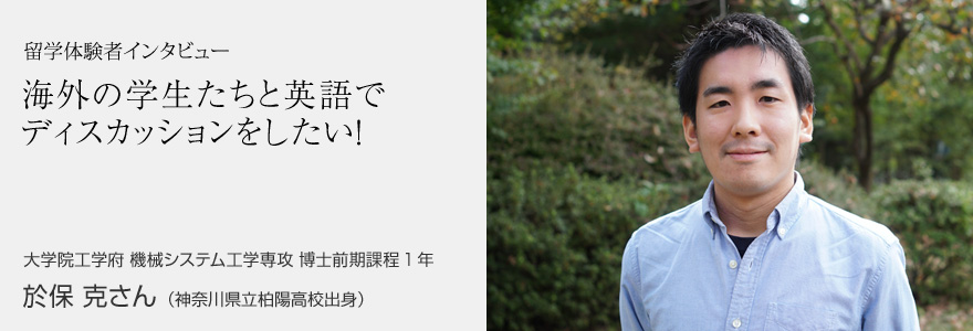 留学体験者インタビュー 海外の学生たちと英語でディスカッションをしたい！ 大学院工学府 機械システム工学専攻 博士前期課程1年 於保 克さん（神奈川県立柏陽高校出身）