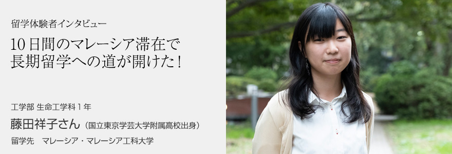 留学体験者インタビュー 10日間のマレーシア滞在で長期留学への道が開けた! 工学部 生命工学科1年 藤田祥子さん(国立東京学芸大学附属高校出身) 留学先 マレーシア・マレーシア工科大学