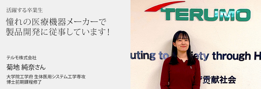 憧れの医療機器メーカーで製品開発に従事しています！ テルモ株式会社 菊地純奈さん 大学院工学府 生体医用システム工学専攻 博士前期課程修了