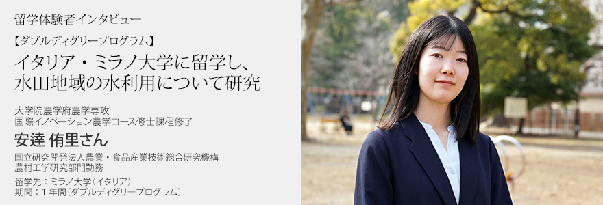 【ダブルディグリープログラム】イタリア・ミラノ大学に留学し、水田地域の水利用について研究 大学院農学府農学専攻 国際イノベーション農学コース修士課程修了 安逹侑里さん 国立研究開発法人農業・食品産業技術総合研究機構 農村工学研究部門勤務 留学先：ミラノ大学（イタリア）  期間：1年間（ダブルディグリープログラム）
