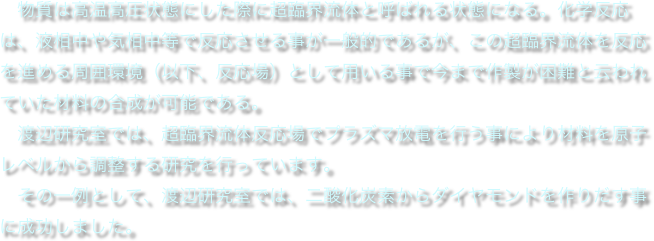 　物質は高温高圧状態にした際に超臨界流体と呼ばれる状態になる。化学反応は、液相中や気相中等で反応させる事が一般的であるが、この超臨界流体を反応を進める周囲環境（以下、反応場）として用いる事で今まで作製が困難と云われていた材料の合成が可能である。
　渡辺研究室では、超臨界流体反応場でプラズマ放電を行う事により材料を原子レベルから調整する研究を行っています。
　その一例として、渡辺研究室では、二酸化炭素からダイヤモンドを作りだす事に成功しました。
　