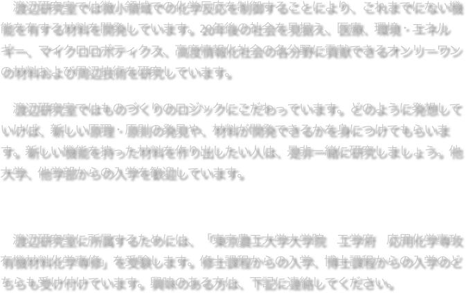 　渡辺研究室では微小領域での化学反応を制御することにより、これまでにない機能を有する材料を開発しています。20年後の社会を見据え、医療、環境・エネルギー、マイクロロボティクス、高度情報化社会の各分野に貢献できるオンリーワンの材料および周辺技術を研究しています。

　渡辺研究室ではものづくりのロジックにこだわっています。どのように発想していけば、新しい原理・原則の発見や、材料が開発できるかを身につけてもらいます。新しい機能を持った材料を作り出したい人は、是非一緒に研究しましょう。他大学、他学部からの入学を歓迎しています。



　渡辺研究室に所属するためには、「東京農工大学大学院　工学府　応用化学専攻
有機材料化学専修」を受験します。修士課程からの入学、博士課程からの入学のどちらも受け付けています。興味のある方は、下記に連絡してください。