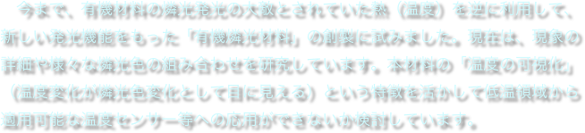 　今まで、有機材料の燐光発光の大敵とされていた熱（温度）を逆に利用して、新しい発光機能をもった「有機燐光材料」の創製に試みました。現在は、現象の詳細や様々な燐光色の組み合わせを研究しています。本材料の「温度の可視化」（温度変化が燐光色変化として目に見える）という特徴を活かして低温領域から適用可能な温度センサー等への応用ができないか検討しています。